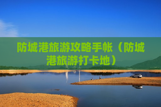 防城港旅游攻略手帐（防城港旅游打卡地）