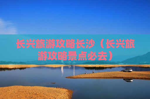 长兴旅游攻略长沙（长兴旅游攻略景点必去）