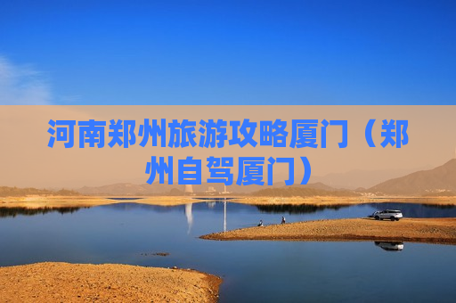 河南郑州旅游攻略厦门（郑州自驾厦门）