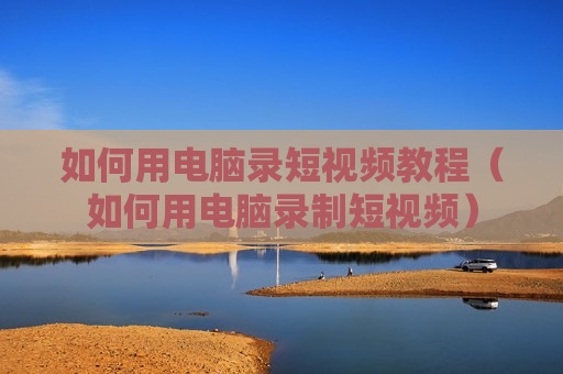 如何用电脑录短视频教程（如何用电脑录制短视频）