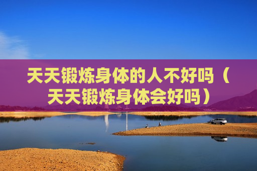 天天锻炼身体的人不好吗（天天锻炼身体会好吗）