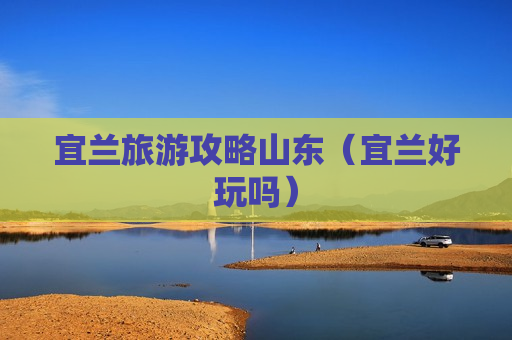 宜兰旅游攻略山东（宜兰好玩吗）