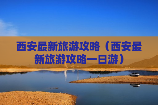 西安最新旅游攻略（西安最新旅游攻略一日游）