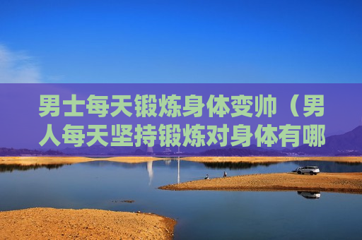 男士每天锻炼身体变帅（男人每天坚持锻炼对身体有哪些好处）