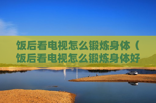 饭后看电视怎么锻炼身体（饭后看电视怎么锻炼身体好）