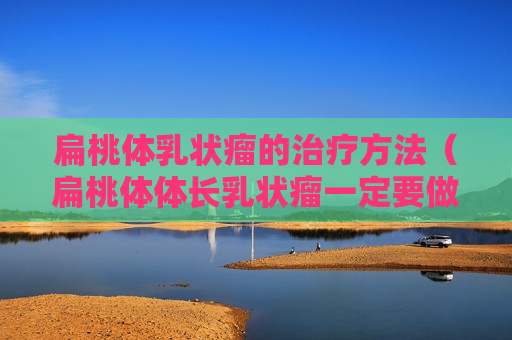 扁桃体乳状瘤的治疗方法（扁桃体体长乳状瘤一定要做手术吗?）