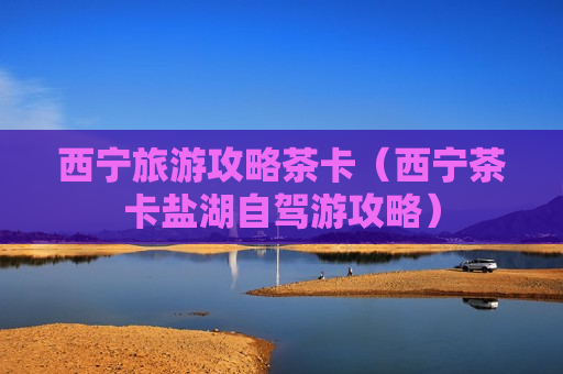 西宁旅游攻略茶卡（西宁茶卡盐湖自驾游攻略）