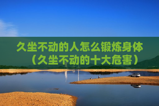 久坐不动的人怎么锻炼身体（久坐不动的十大危害）