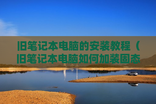 旧笔记本电脑的安装教程（旧笔记本电脑如何加装固态硬盘）