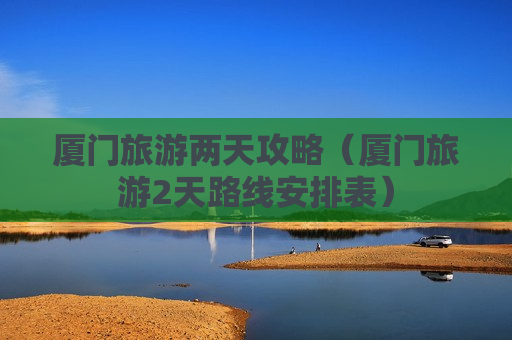 厦门旅游两天攻略（厦门旅游2天路线安排表）