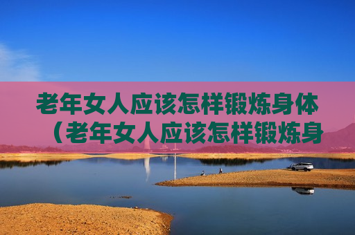 老年女人应该怎样锻炼身体（老年女人应该怎样锻炼身体呢）