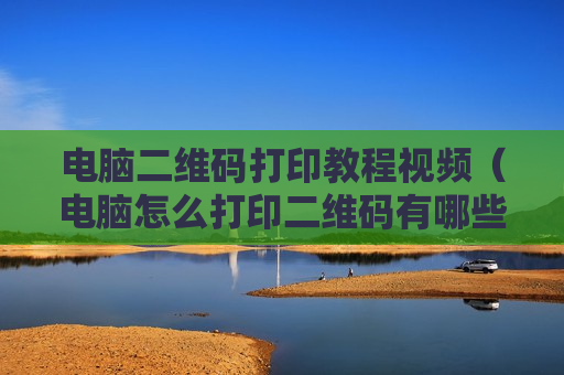 电脑二维码打印教程视频（电脑怎么打印二维码有哪些步骤）