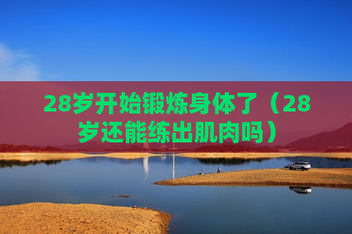 28岁开始锻炼身体了（28岁还能练出肌肉吗）