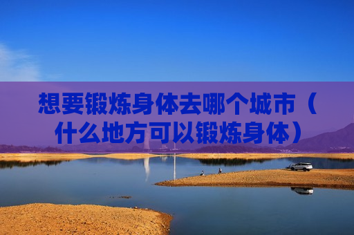 想要锻炼身体去哪个城市（什么地方可以锻炼身体）