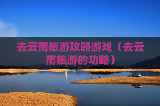 去云南旅游攻略游戏（去云南旅游的功略）