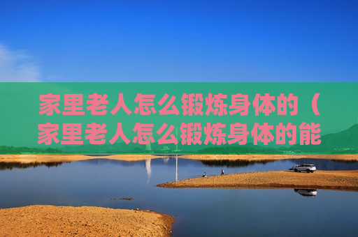 家里老人怎么锻炼身体的（家里老人怎么锻炼身体的能力）