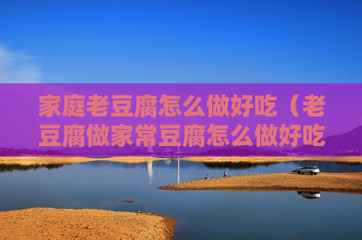 家庭老豆腐怎么做好吃（老豆腐做家常豆腐怎么做好吃）