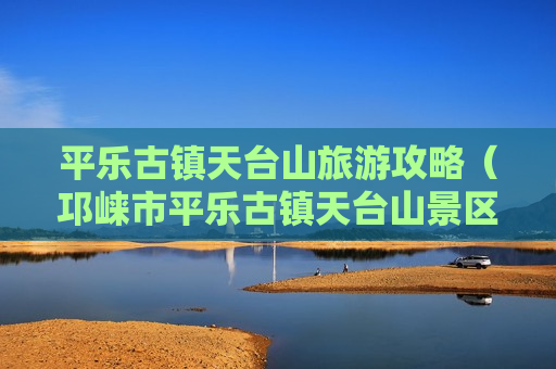 平乐古镇天台山旅游攻略（邛崃市平乐古镇天台山景区管理局）