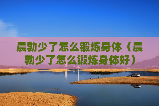 晨勃少了怎么锻炼身体（晨勃少了怎么锻炼身体好）