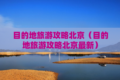 目的地旅游攻略北京（目的地旅游攻略北京最新）