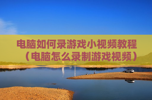 电脑如何录游戏小视频教程（电脑怎么录制游戏视频）