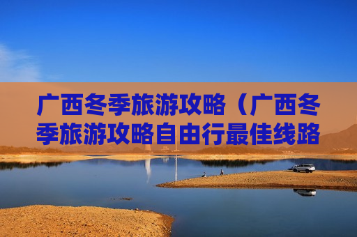 广西冬季旅游攻略（广西冬季旅游攻略自由行最佳线路）