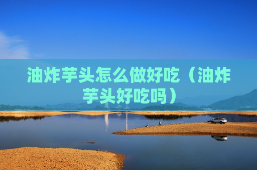 油炸芋头怎么做好吃（油炸芋头好吃吗）