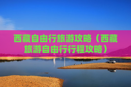 西藏自由行旅游攻略（西藏旅游自由行行程攻略）
