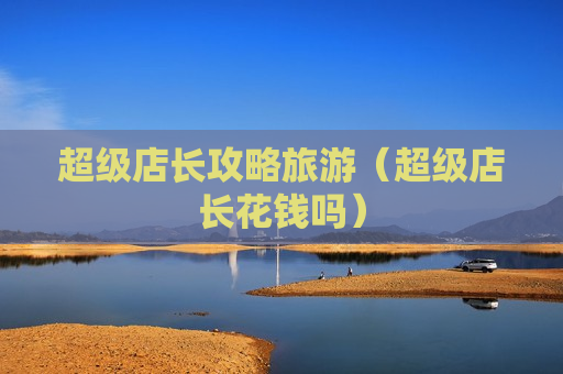 超级店长攻略旅游（超级店长花钱吗）