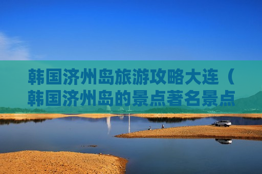韩国济州岛旅游攻略大连（韩国济州岛的景点著名景点）