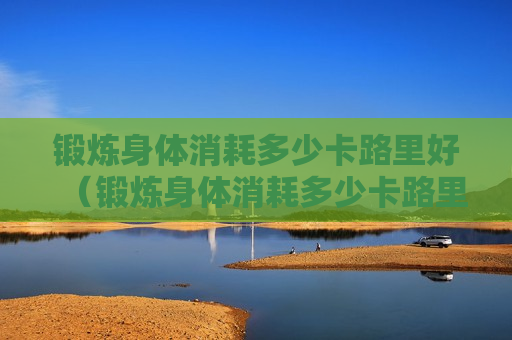 锻炼身体消耗多少卡路里好（锻炼身体消耗多少卡路里好减肥）