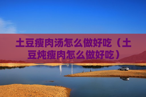 土豆瘦肉汤怎么做好吃（土豆炖瘦肉怎么做好吃）