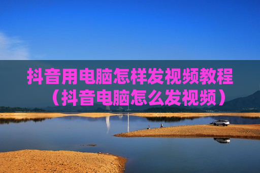抖音用电脑怎样发视频教程（抖音电脑怎么发视频）