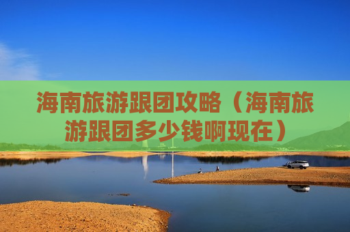海南旅游跟团攻略（海南旅游跟团多少钱啊现在）