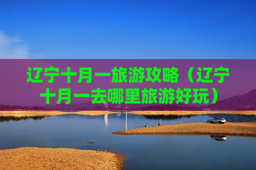 辽宁十月一旅游攻略（辽宁十月一去哪里旅游好玩）