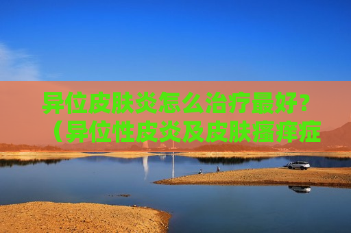 异位皮肤炎怎么治疗最好？（异位性皮炎及皮肤瘙痒症状）