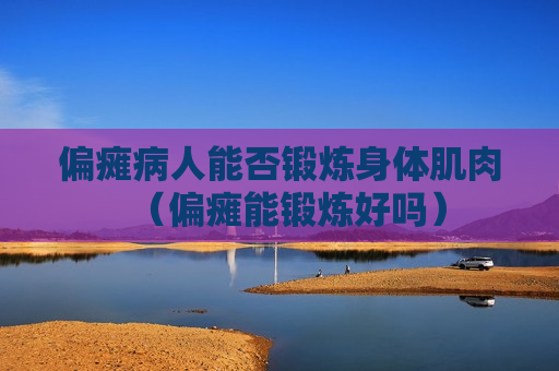 偏瘫病人能否锻炼身体肌肉（偏瘫能锻炼好吗）