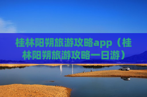 桂林阳朔旅游攻略app（桂林阳朔旅游攻略一日游）