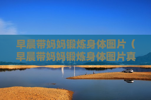 早晨带妈妈锻炼身体图片（早晨带妈妈锻炼身体图片真实）