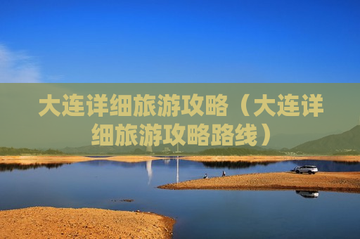 大连详细旅游攻略（大连详细旅游攻略路线）