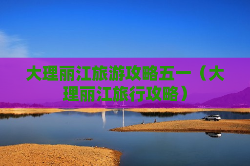 大理丽江旅游攻略五一（大理丽江旅行攻略）