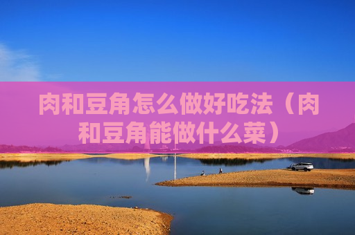 肉和豆角怎么做好吃法（肉和豆角能做什么菜）