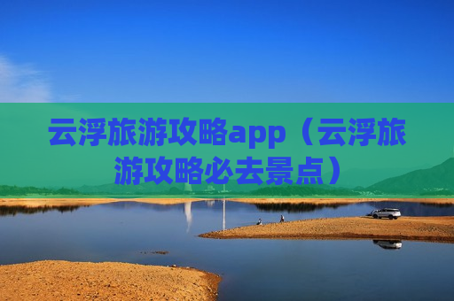 云浮旅游攻略app（云浮旅游攻略必去景点）