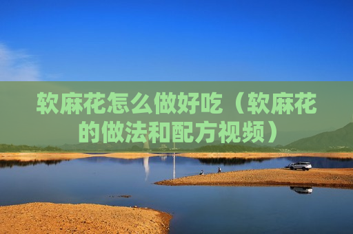 软麻花怎么做好吃（软麻花的做法和配方视频）