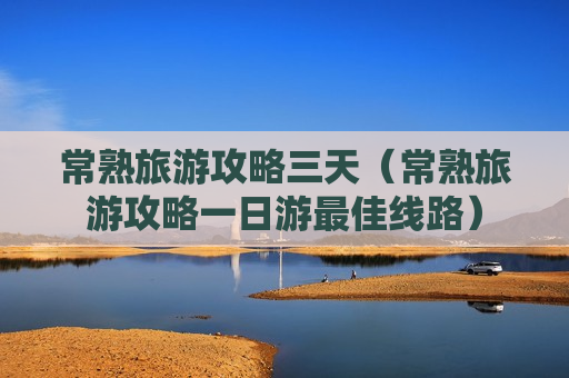 常熟旅游攻略三天（常熟旅游攻略一日游最佳线路）