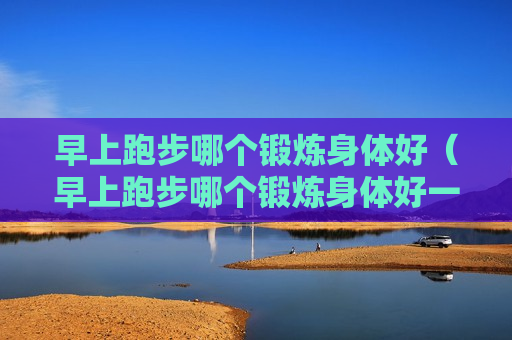 早上跑步哪个锻炼身体好（早上跑步哪个锻炼身体好一点）