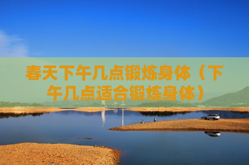 春天下午几点锻炼身体（下午几点适合锻炼身体）