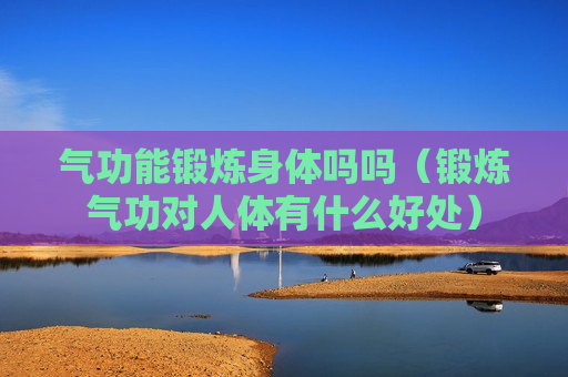气功能锻炼身体吗吗（锻炼气功对人体有什么好处）