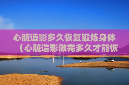 心脏造影多久恢复锻炼身体（心脏造影做完多久才能恢复）