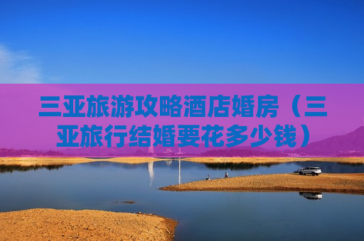 三亚旅游攻略酒店婚房（三亚旅行结婚要花多少钱）
